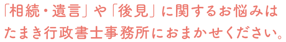 「相続・遺言」や「離婚」に関するお悩みは
たまき行政書士事務所におまかせください。