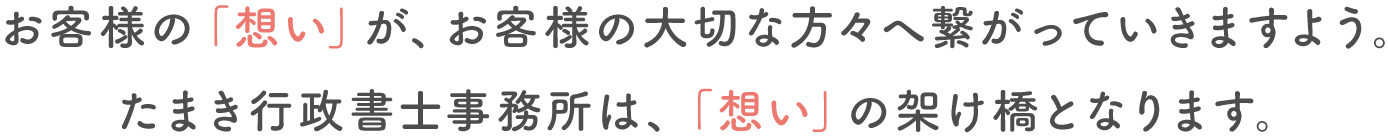 お客様の「想い」が、お客様の大切な方々へ繋がっていきますよう。たまき行政書士事務所は、「想い」の架け橋となります。